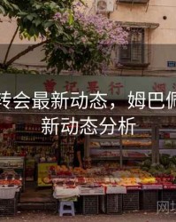 姆巴佩转会最新动态，姆巴佩转会最新动态分析