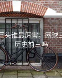 网球三巨头谁最厉害，网球三巨头是历史前三吗