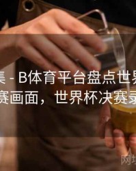 亮点合集 - B体育平台盘点世界杯经典决赛画面，世界杯决赛录播