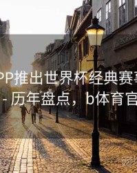 B体育APP推出世界杯经典赛事回顾专栏 - 历年盘点，b体育官网