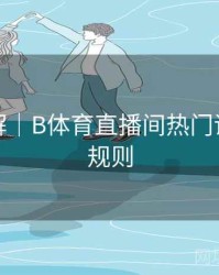 玩法详解｜B体育直播间热门话题讨论规则