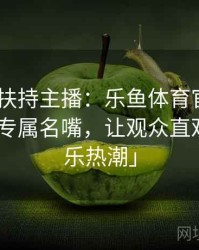 「官方扶持主播：乐鱼体育官网 打造PG电子专属名嘴，让观众直观感受娱乐热潮」