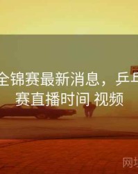乒乓球全锦赛最新消息，乒乓球全锦赛直播时间 视频