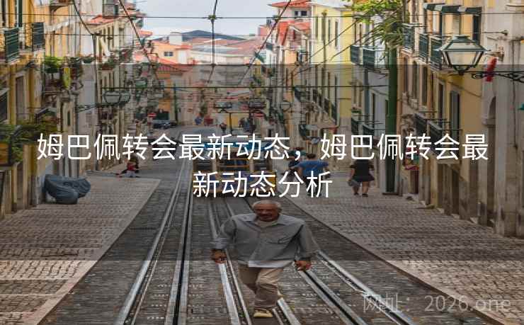 姆巴佩转会最新动态，姆巴佩转会最新动态分析