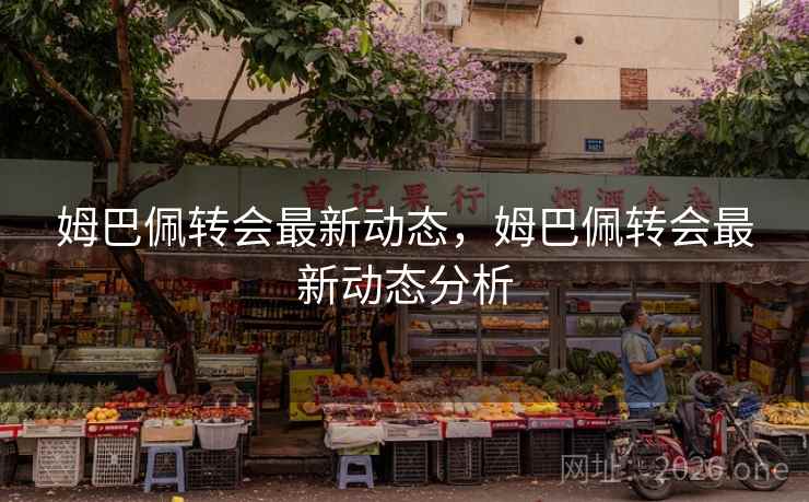 姆巴佩转会最新动态，姆巴佩转会最新动态分析