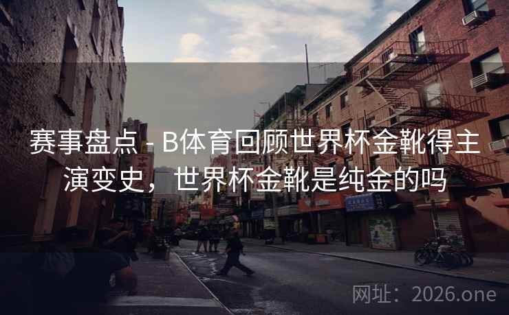 赛事盘点 - B体育回顾世界杯金靴得主演变史，世界杯金靴是纯金的吗
