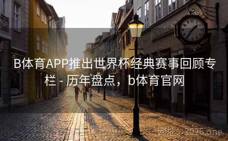 B体育APP推出世界杯经典赛事回顾专栏 - 历年盘点，b体育官网