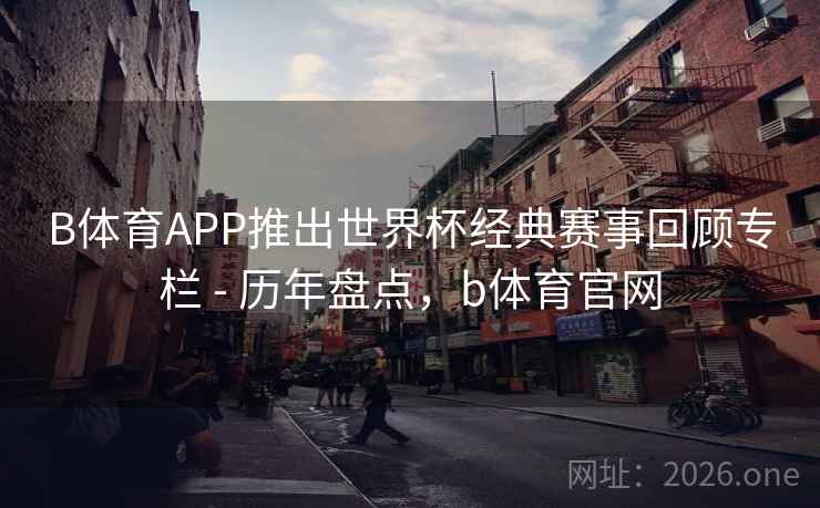 B体育APP推出世界杯经典赛事回顾专栏 - 历年盘点，b体育官网
