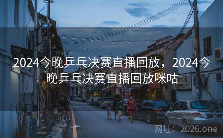 2024今晚乒乓决赛直播回放，2024今晚乒乓决赛直播回放咪咕