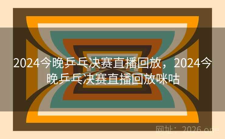 2024今晚乒乓决赛直播回放，2024今晚乒乓决赛直播回放咪咕