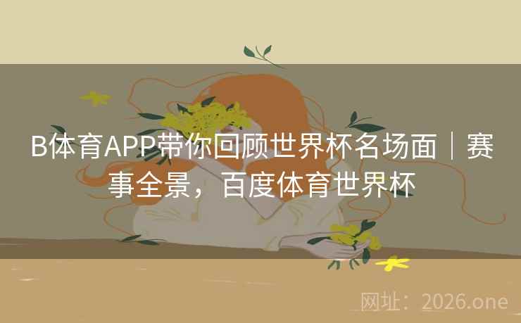 B体育APP带你回顾世界杯名场面｜赛事全景，百度体育世界杯