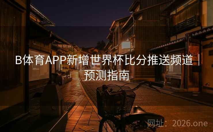 B体育APP新增世界杯比分推送频道｜预测指南