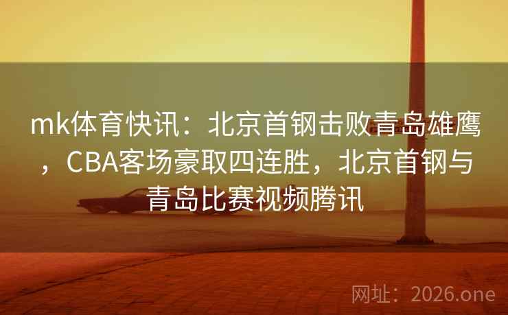 mk体育快讯：北京首钢击败青岛雄鹰，CBA客场豪取四连胜，北京首钢与青岛比赛视频腾讯