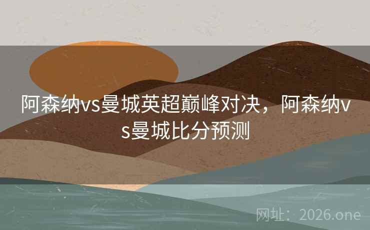 阿森纳vs曼城英超巅峰对决，阿森纳vs曼城比分预测
