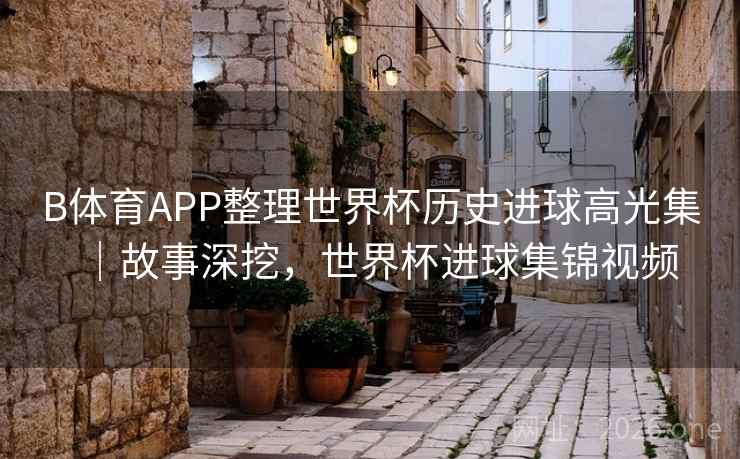 B体育APP整理世界杯历史进球高光集｜故事深挖，世界杯进球集锦视频