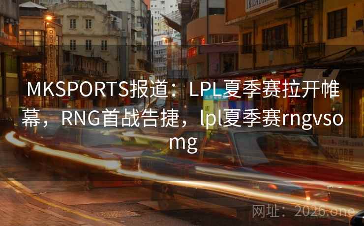 MKSPORTS报道：LPL夏季赛拉开帷幕，RNG首战告捷，lpl夏季赛rngvsomg