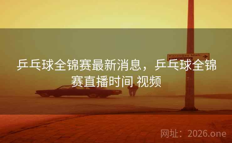 乒乓球全锦赛最新消息，乒乓球全锦赛直播时间 视频