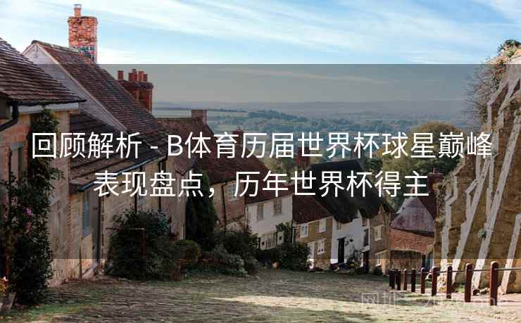回顾解析 - B体育历届世界杯球星巅峰表现盘点，历年世界杯得主